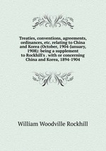 Treaties, conventions, agreements, ordinances, etc. relating to China and Korea (October, 1904-January, 1908): being a supplement to Rockhill`s . with or concerning China and Korea, 1894-1904