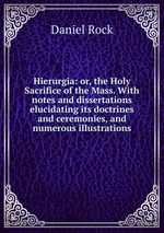 Hierurgia: or, the Holy Sacrifice of the Mass. With notes and dissertations elucidating its doctrines and ceremonies, and numerous illustrations