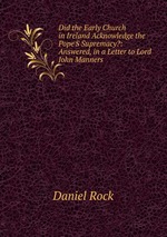 Did the Early Church in Ireland Acknowledge the Pope`S Supremacy?: Answered, in a Letter to Lord John Manners