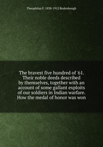 The bravest five hundred of `61. Their noble deeds described by themselves, together with an account of some gallant exploits of our soldiers in Indian warfare. How the medal of honor was won