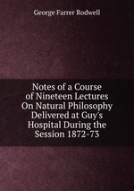 Notes of a Course of Nineteen Lectures On Natural Philosophy Delivered at Guy`s Hospital During the Session 1872-73