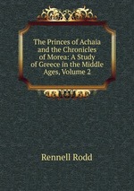 The Princes of Achaia and the Chronicles of Morea: A Study of Greece in the Middle Ages, Volume 2