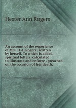 An account of the experience of Mrs. H.A. Rogers; written by herself. To which is added, spiritual letters, calculated to illustrate and enforce . preached on the occasion of her death,