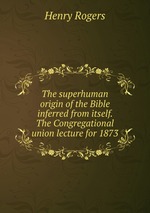 The superhuman origin of the Bible inferred from itself. The Congregational union lecture for 1873