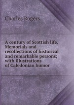 A century of Scottish life. Memorials and recollections of historical and remarkable persons; with illustrations of Caledonian humor