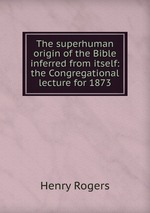 The superhuman origin of the Bible inferred from itself: the Congregational lecture for 1873