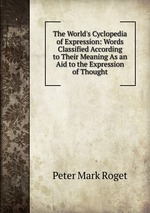 The World`s Cyclopedia of Expression: Words Classified According to Their Meaning As an Aid to the Expression of Thought