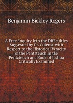 A Free Enquiry Into the Difficulties Suggested by Dr. Colenso with Respect to the Historical Veracity of the Pentateuch In the Pentateuch and Book of Joshua Critically Examined