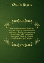 The Modern Scottish Minstrel; Or, the Songs of Scotland of the Past Half Century, with Memoirs of the Poets, and Specimens in English Verse of Modern Gaelic Bards, by C. Rogers