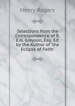 Selections from the Correspondence of R.E.H. Greyson, Esq. Ed. by the Author of `the Eclipse of Faith`