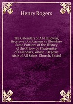The Calendars of Al-Hallowen, Brystowe: An Attempt to Elucidate Some Portions of the History of the Priory Or Ffraternitie of Calendars, Whose . Or Jesus Aisle of All Saints` Church, Bristol