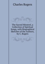 The Sacred Minstrel, a Collection of Spiritual Songs, with Biographical Sketches of the Authors, by C. Rogers
