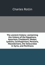 The ancient history: containing the history of the Egyptians, Assyrians, Chaldeans, Medes, Lydians, Carthaginians, Persians, Macedonians, the Seleucidae in Syria, and Parthians