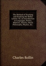 The Method of Teaching and Studying the Belles Lettres: Or, an Introduction to Languages, Poetry, Rhetoric, History, Moral Philosophy, Physics, &c.