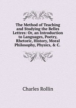 The Method of Teaching and Studying the Belles Lettres: Or, an Introduction to Languages, Poetry, Rhetoric, History, Moral Philosophy, Physics, & C.