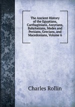 The Ancient History of the Egyptians, Carthaginians, Assyrians, Babylonians, Medes and Persians, Grecians, and Macedonians, Volume 6