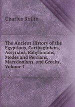 The Ancient History of the Egyptians, Carthaginians, Assyrians, Babylonians, Medes and Persians, Macedonians, and Greeks, Volume 1