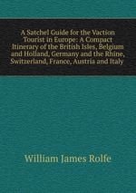 A Satchel Guide for the Vaction Tourist in Europe: A Compact Itinerary of the British Isles, Belgium and Holland, Germany and the Rhine, Switzerland, France, Austria and Italy