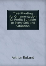 Tree-Planting for Ornamentation Or Profit: Suitable to Every Soil and Situation