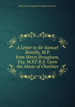 A Letter to Sir Samuel Romilly, M.P. from Henry Brougham, Esq. M.P.F.R.S. Upon the Abuse of Charities