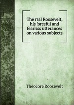 The real Roosevelt, his forceful and fearless utterances on various subjects