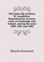 The home life of Henry W. Longfellow. Reminiscences of many visits at Cambridge and Nahant, during the years 1880, 1881 and 1882
