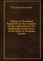Address of President Roosevelt on the occasion of the celebration of the hundredth anniversary of the birth of Abraham Lincoln