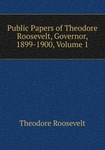 Public Papers of Theodore Roosevelt, Governor, 1899-1900, Volume 1