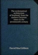 The ecclesiastical architecture of Scotland: from the earliest Christian times to the seventeenth century