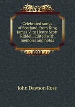 Celebrated songs of Scotland, from King James V. to Henry Scott Riddell. Edited with memoirs and notes