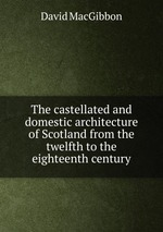 The castellated and domestic architecture of Scotland from the twelfth to the eighteenth century