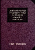 Christianity always progressive, being the Christian advocate`s publication