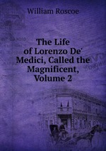The Life of Lorenzo De` Medici, Called the Magnificent, Volume 2
