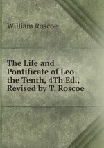 The Life and Pontificate of Leo the Tenth, 4Th Ed., Revised by T. Roscoe