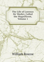 The Life of Lorenzo De` Medici, Called the Magnificent, Volume 1