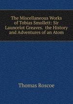 The Miscellaneous Works of Tobias Smollett: Sir Launcelot Greaves.  the History and Adventures of an Atom