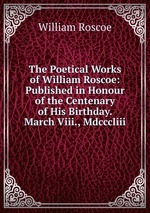 The Poetical Works of William Roscoe: Published in Honour of the Centenary of His Birthday. March Viii., Mdcccliii
