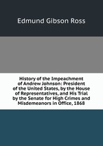 History of the Impeachment of Andrew Johnson: President of the United States, by the House of Representatives, and His Trial by the Senate for High Crimes and Misdemeanors in Office, 1868