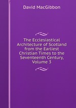 The Ecclesiastical Architecture of Scotland from the Earliest Christian Times to the Seventeenth Century, Volume 3