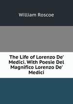 The Life of Lorenzo De` Medici. With Poesie Del Magnifico Lorenzo De` Medici