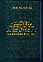 An Historical, Topographical and Descriptive View of the County Palatine of Durham, by E. Mackenzie and Continued By M. Ross