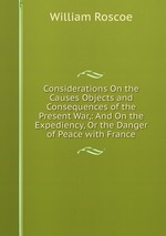 Considerations On the Causes Objects and Consequences of the Present War,: And On the Expediency, Or the Danger of Peace with France