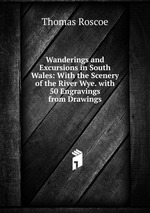 Wanderings and Excursions in South Wales: With the Scenery of the River Wye. with 50 Engravings from Drawings