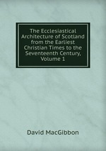 The Ecclesiastical Architecture of Scotland from the Earliest Christian Times to the Seventeenth Century, Volume 1