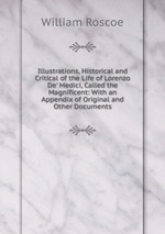 Illustrations, Historical and Critical of the Life of Lorenzo De` Medici, Called the Magnificent: With an Appendix of Original and Other Documents