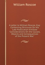 A Letter to William Roscoe, Esq: Containing Strictures On His Late Publication Entitled "Considerations On the Causes, Objects and Consequences of the Present War."