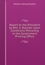 Report to the President by Wm. S. Rossiter Upon Conditions Prevailing in the Government Printing Office