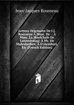 Lettres Originales De J.J. Rousseau  Mme. De .:  Mme. La Marchale De Luxembourg;  Mr. De Malesherbes;  D`alembert, Etc (French Edition)