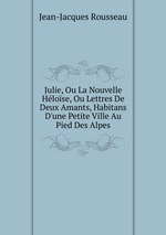 Julie, Ou La Nouvelle Hlose, Ou Lettres De Deux Amants, Habitans D`une Petite Ville Au Pied Des Alpes