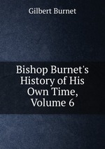 Bishop Burnet`s History of His Own Time, Volume 6